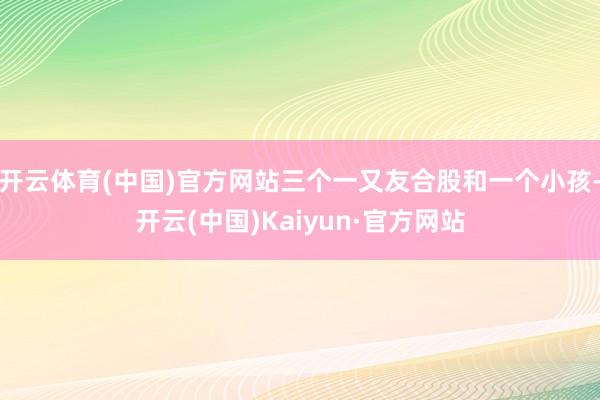 开云体育(中国)官方网站三个一又友合股和一个小孩-开云(中国)Kaiyun·官方网站