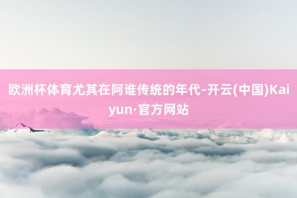 欧洲杯体育尤其在阿谁传统的年代-开云(中国)Kaiyun·官方网站