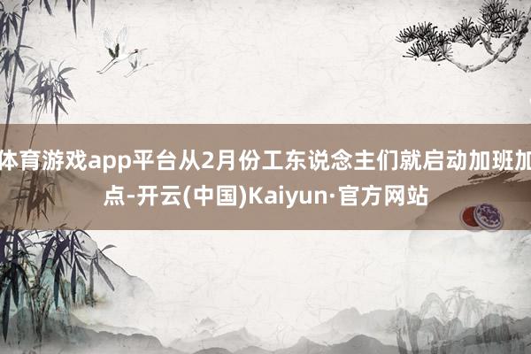 体育游戏app平台从2月份工东说念主们就启动加班加点-开云(中国)Kaiyun·官方网站