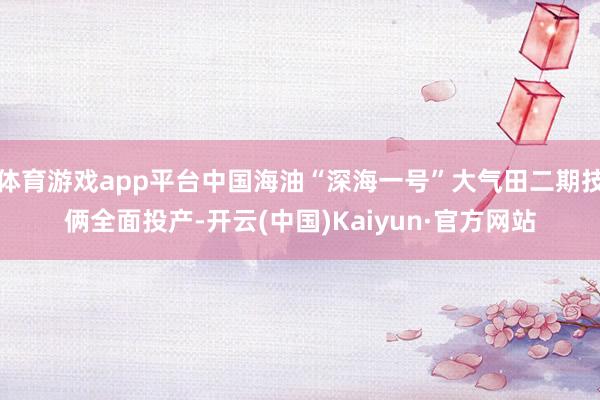体育游戏app平台中国海油“深海一号”大气田二期技俩全面投产-开云(中国)Kaiyun·官方网站