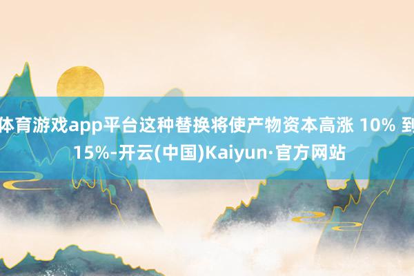 体育游戏app平台这种替换将使产物资本高涨 10% 到 15%-开云(中国)Kaiyun·官方网站