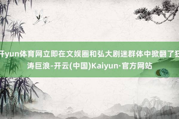 开yun体育网立即在文娱圈和弘大剧迷群体中掀翻了狂涛巨浪-开云(中国)Kaiyun·官方网站