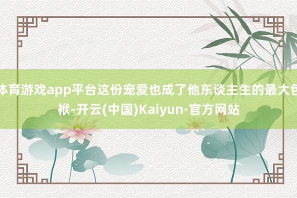 体育游戏app平台这份宠爱也成了他东谈主生的最大包袱-开云(中国)Kaiyun·官方网站
