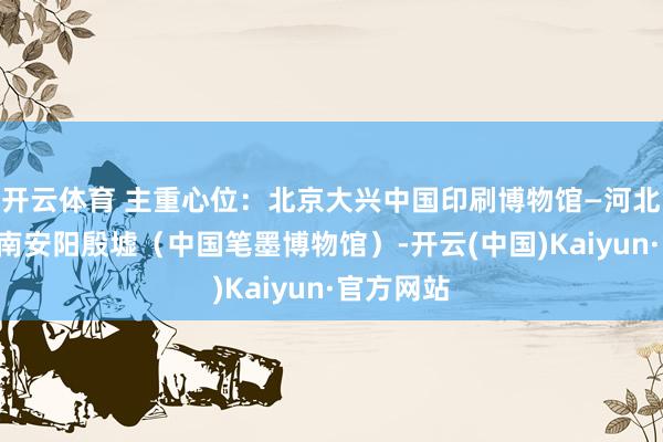 开云体育 主重心位：北京大兴中国印刷博物馆—河北邯郸—河南安阳殷墟（中国笔墨博物馆）-开云(中国)Kaiyun·官方网站