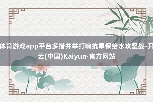 体育游戏app平台多措并举打响抗旱保给水攻坚战-开云(中国)Kaiyun·官方网站