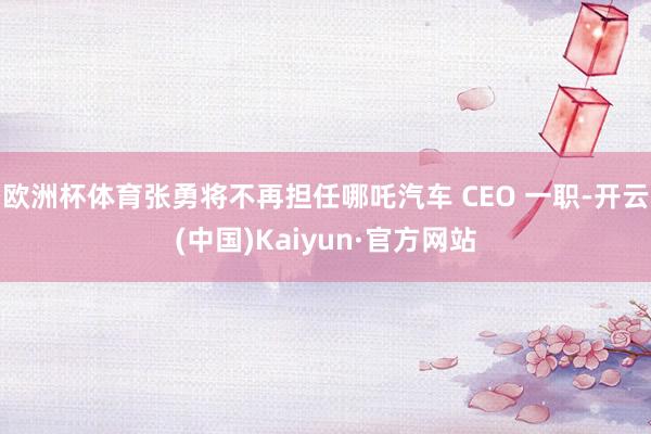 欧洲杯体育张勇将不再担任哪吒汽车 CEO 一职-开云(中国)Kaiyun·官方网站
