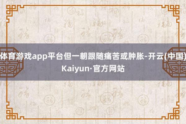 体育游戏app平台但一朝跟随痛苦或肿胀-开云(中国)Kaiyun·官方网站