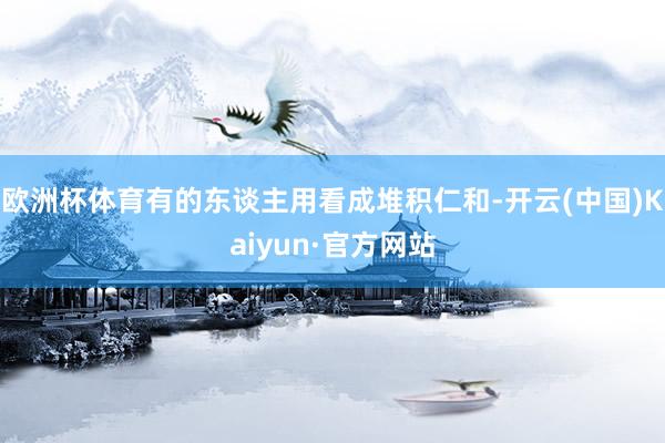 欧洲杯体育有的东谈主用看成堆积仁和-开云(中国)Kaiyun·官方网站