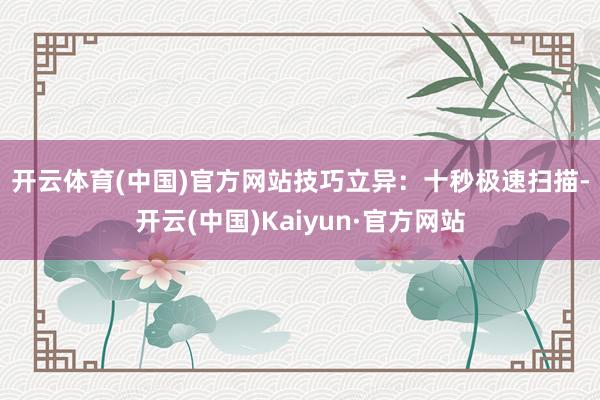 开云体育(中国)官方网站　　技巧立异：十秒极速扫描-开云(中国)Kaiyun·官方网站