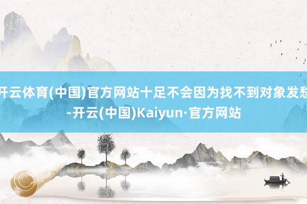 开云体育(中国)官方网站十足不会因为找不到对象发愁-开云(中国)Kaiyun·官方网站