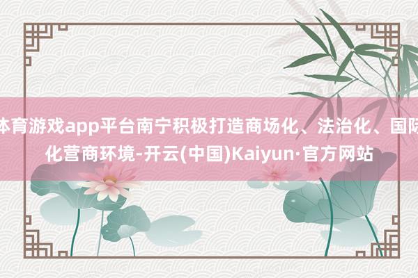 体育游戏app平台南宁积极打造商场化、法治化、国际化营商环境-开云(中国)Kaiyun·官方网站