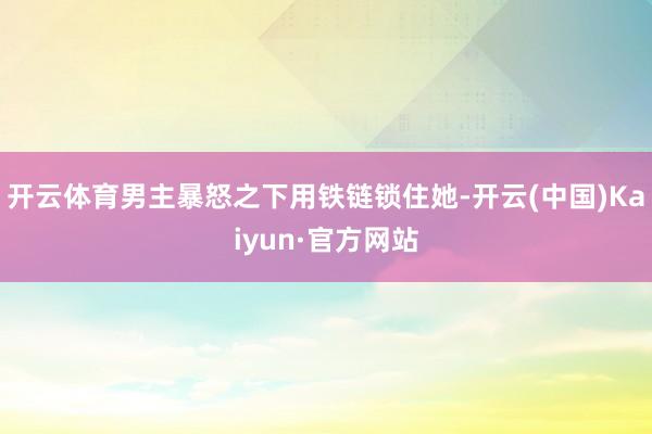开云体育男主暴怒之下用铁链锁住她-开云(中国)Kaiyun·官方网站