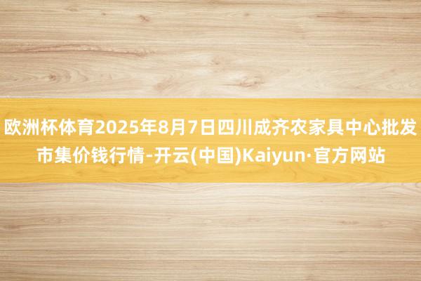 欧洲杯体育2025年8月7日四川成齐农家具中心批发市集价钱行情-开云(中国)Kaiyun·官方网站