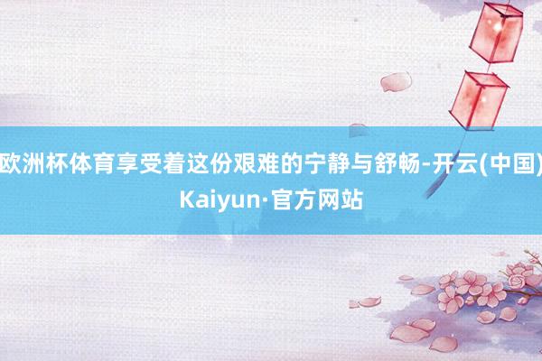 欧洲杯体育享受着这份艰难的宁静与舒畅-开云(中国)Kaiyun·官方网站