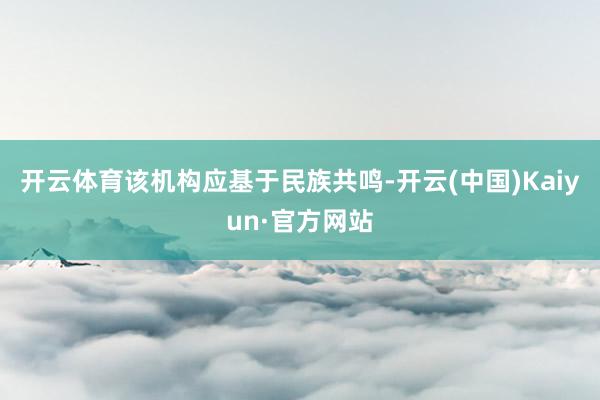 开云体育该机构应基于民族共鸣-开云(中国)Kaiyun·官方网站