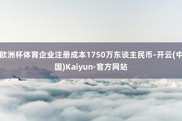 欧洲杯体育企业注册成本1750万东谈主民币-开云(中国)Kaiyun·官方网站
