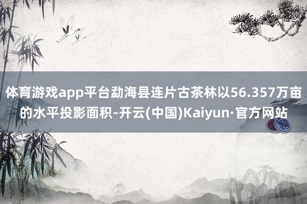 体育游戏app平台勐海县连片古茶林以56.357万亩的水平投影面积-开云(中国)Kaiyun·官方网站