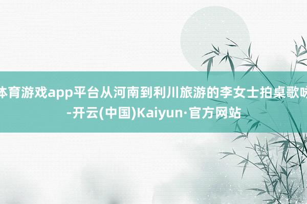 体育游戏app平台从河南到利川旅游的李女士拍桌歌咏-开云(中国)Kaiyun·官方网站