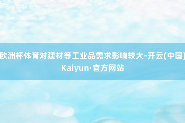 欧洲杯体育对建材等工业品需求影响较大-开云(中国)Kaiyun·官方网站