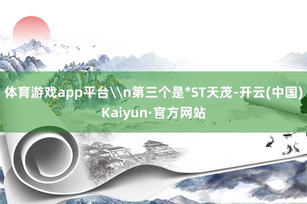 体育游戏app平台\n第三个是*ST天茂-开云(中国)Kaiyun·官方网站