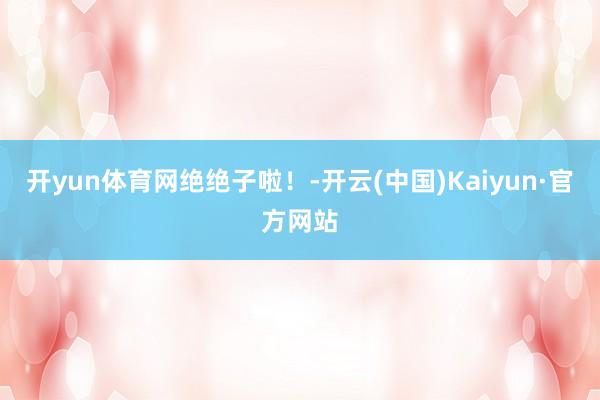 开yun体育网绝绝子啦！-开云(中国)Kaiyun·官方网站
