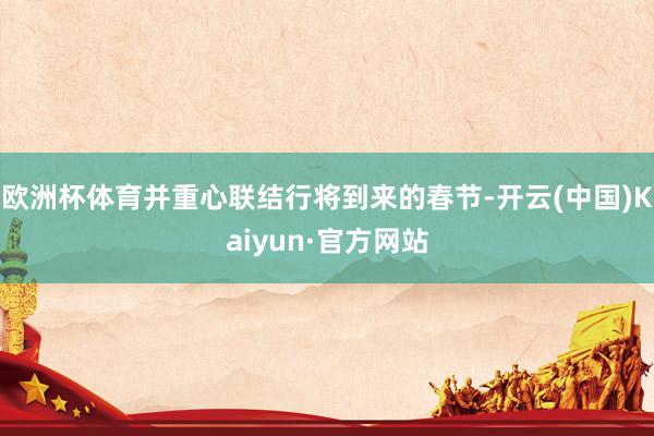 欧洲杯体育并重心联结行将到来的春节-开云(中国)Kaiyun·官方网站