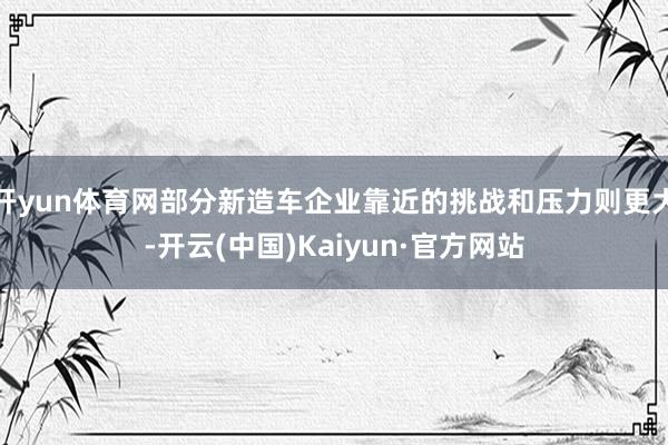 开yun体育网部分新造车企业靠近的挑战和压力则更大-开云(中国)Kaiyun·官方网站