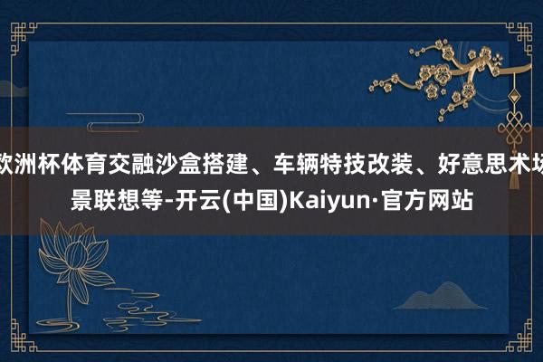 欧洲杯体育交融沙盒搭建、车辆特技改装、好意思术场景联想等-开云(中国)Kaiyun·官方网站