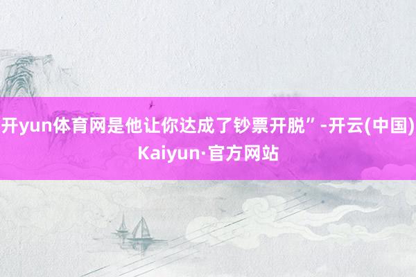开yun体育网是他让你达成了钞票开脱”-开云(中国)Kaiyun·官方网站