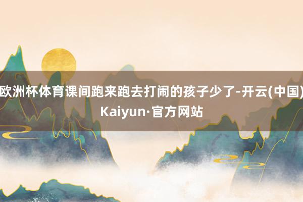 欧洲杯体育课间跑来跑去打闹的孩子少了-开云(中国)Kaiyun·官方网站