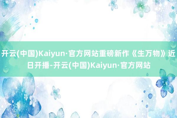 开云(中国)Kaiyun·官方网站重磅新作《生万物》近日开播-开云(中国)Kaiyun·官方网站