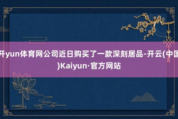 开yun体育网公司近日购买了一款深刻居品-开云(中国)Kaiyun·官方网站