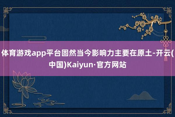 体育游戏app平台固然当今影响力主要在原土-开云(中国)Kaiyun·官方网站