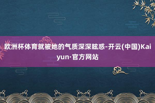 欧洲杯体育就被她的气质深深眩惑-开云(中国)Kaiyun·官方网站