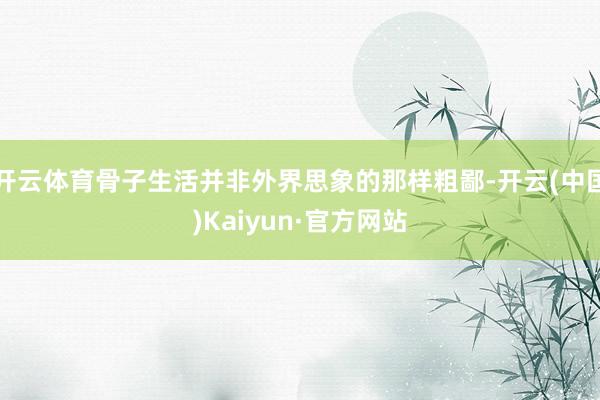 开云体育骨子生活并非外界思象的那样粗鄙-开云(中国)Kaiyun·官方网站