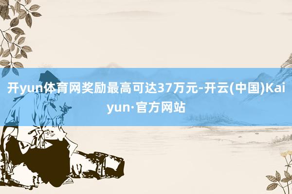 开yun体育网奖励最高可达37万元-开云(中国)Kaiyun·官方网站
