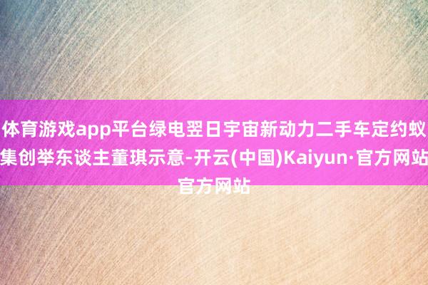 体育游戏app平台绿电翌日宇宙新动力二手车定约蚁集创举东谈主董琪示意-开云(中国)Kaiyun·官方网站