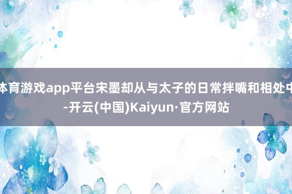 体育游戏app平台宋墨却从与太子的日常拌嘴和相处中-开云(中国)Kaiyun·官方网站