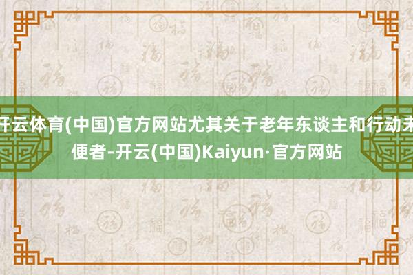 开云体育(中国)官方网站尤其关于老年东谈主和行动未便者-开云(中国)Kaiyun·官方网站