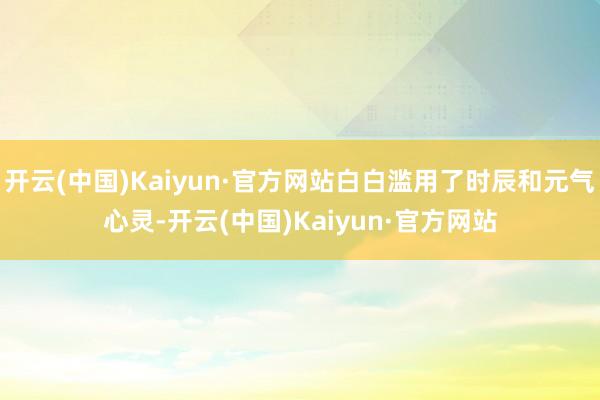 开云(中国)Kaiyun·官方网站白白滥用了时辰和元气心灵-开云(中国)Kaiyun·官方网站
