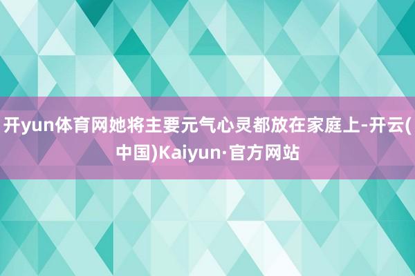 开yun体育网她将主要元气心灵都放在家庭上-开云(中国)Kaiyun·官方网站