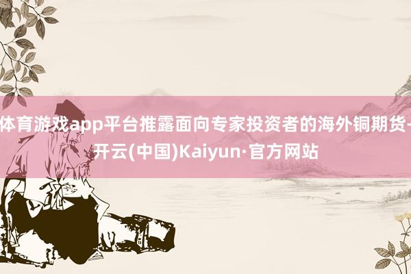 体育游戏app平台推露面向专家投资者的海外铜期货-开云(中国)Kaiyun·官方网站