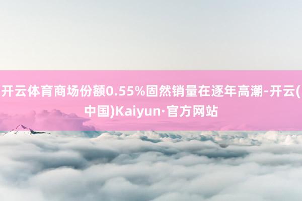 开云体育商场份额0.55%固然销量在逐年高潮-开云(中国)Kaiyun·官方网站