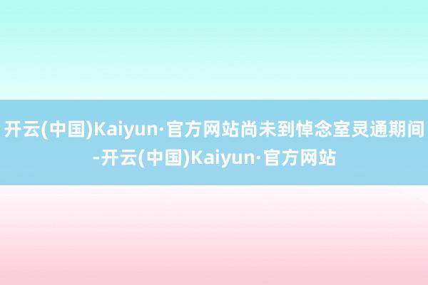 开云(中国)Kaiyun·官方网站尚未到悼念室灵通期间-开云(中国)Kaiyun·官方网站