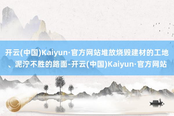 开云(中国)Kaiyun·官方网站堆放烧毁建材的工地、泥泞不胜的路面-开云(中国)Kaiyun·官方网站
