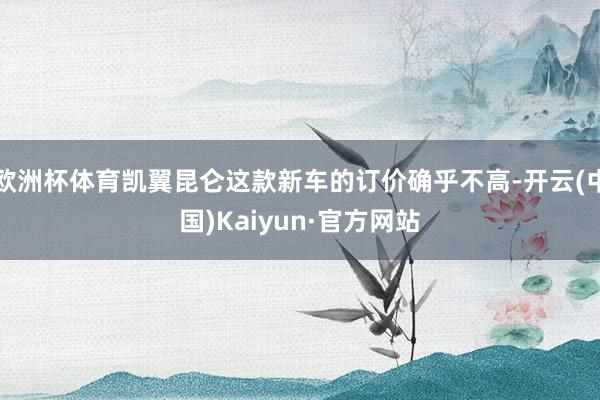欧洲杯体育凯翼昆仑这款新车的订价确乎不高-开云(中国)Kaiyun·官方网站