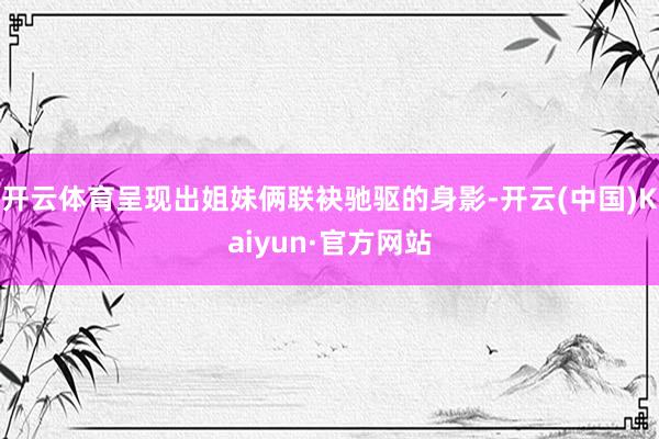 开云体育呈现出姐妹俩联袂驰驱的身影-开云(中国)Kaiyun·官方网站