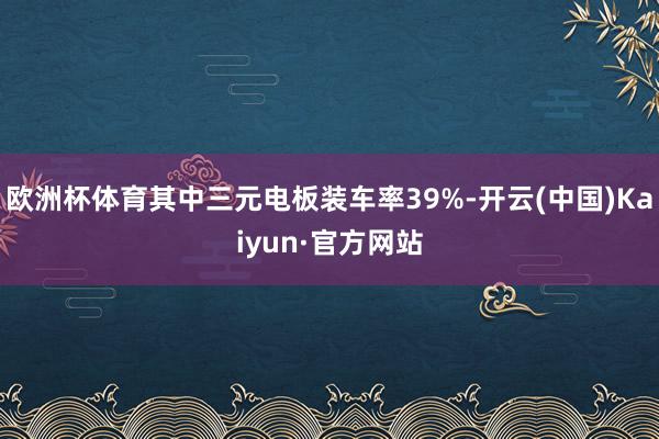 欧洲杯体育其中三元电板装车率39%-开云(中国)Kaiyun·官方网站