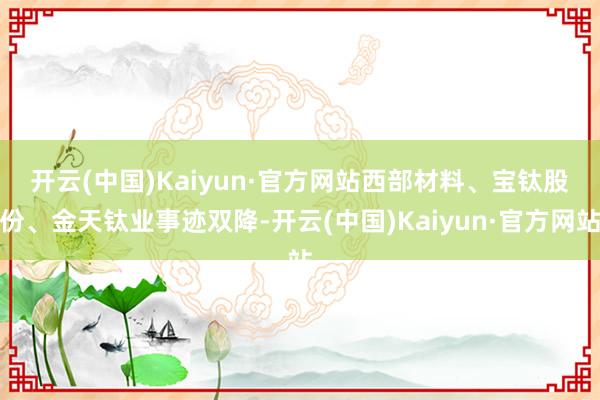 开云(中国)Kaiyun·官方网站  西部材料、宝钛股份、金天钛业事迹双降-开云(中国)Kaiyun·官方网站