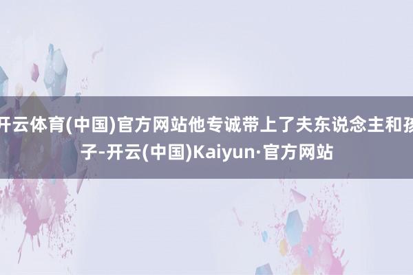 开云体育(中国)官方网站他专诚带上了夫东说念主和孩子-开云(中国)Kaiyun·官方网站